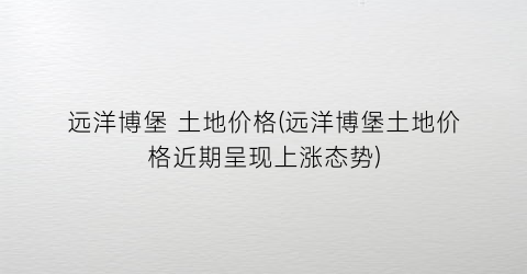 “远洋博堡 土地价格(远洋博堡土地价格近期呈现上涨态势)